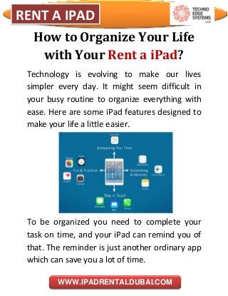 i
RENT A IPAD
WWW.IPADRENTALDUBAI.COM
How to Organize Your Life
with Your Rent a iPad?
Technology is evolving to make our lives
simpler every day. It might seem difficult in
your busy routine to organize everything with
ease. Here are some iPad features designed to
make your life a little easier.
To be organized you need to complete your
task on time, and your iPad can remind you of
that. The reminder is just another ordinary app
which can save you a lot of time.
 