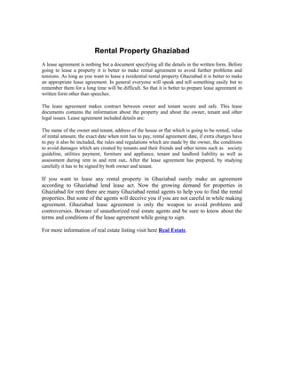 Rental Property Ghaziabad
A lease agreement is nothing but a document specifying all the details in the written form. Before
going to lease a property it is better to make rental agreement to avoid further problems and
tensions. As long as you want to lease a residential rental property Ghaziabad it is better to make
an appropriate lease agreement. In general everyone will speak and tell something easily but to
remember them for a long time will be difficult. So that it is better to prepare lease agreement in
written form other than speeches.

The lease agreement makes contract between owner and tenant secure and safe. This lease
documents contains the information about the property and about the owner, tenant and other
legal issues. Lease agreement included details are:

The name of the owner and tenant, address of the house or flat which is going to be rented, value
of rental amount, the exact date when rent has to pay, rental agreement date, if extra charges have
to pay it also be included, the rules and regulations which are made by the owner, the conditions
to avoid damages which are created by tenants and their friends and other terms such as society
guideline, utilities payment, furniture and appliance, tenant and landlord liability as well as
assessment during rent in and rent out. After the lease agreement has prepared, by studying
carefully it has to be signed by both owner and tenant.

If you want to lease any rental property in Ghaziabad surely make an agreement
according to Ghaziabad lend lease act. Now the growing demand for properties in
Ghaziabad for rent there are many Ghaziabad rental agents to help you to find the rental
properties. But some of the agents will deceive you if you are not careful in while making
agreement. Ghaziabad lease agreement is only the weapon to avoid problems and
controversies. Beware of unauthorized real estate agents and be sure to know about the
terms and conditions of the lease agreement while going to sign.

For more information of real estate listing visit here Real Estate.
 