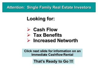 Attention: Single Family Real Estate Investors


          Looking for:

              Cash Flow
              Tax Benefits
              Increased Networth

         Click next slide for information on an
              Immediate Cashflow Rental

               That’s Ready to Go !!!
 