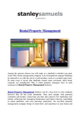Rental Property Management
Among the greatest choices you will make as a landlord is whether you must
work with a home management company. Lots of proprietors manage buildings
by themselves or with the aid of a staff member, such as a resident supervisor.
In some cases it occurs that landlords require more assistance when home
concerns are complicated. This is when property managers have to seek
assistance of Rental Property Management business.
Rental Property Management business can be a big asset to your company
however they do not come affordable. They deal straight with potential
customers and tenants, conserving you time and concern over marketing your
rentals, collecting rent, managing maintenance and repair concerns, responding
to renter problems, and even pursuing expulsions. An excellent property
management company brings its know-how and experience to your home and
 