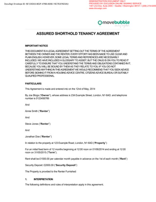 ASSURED SHORTHOLD TENANCY AGREEMENT
IMPORTANT NOTICE
THISDOCUMENTISALEGALAGREEMENTSETTINGOUTTHETERMSOFTHEAGREEMENT
BETWEENTHEOWNERANDTHERENTER.EVERYEFFORTHASBEENMADETOUSECLEARAND
PLAINENGLISH;HOWEVER,SOMELEGALTERMSANDREFERENCESARENECESSARILY
INCLUDED.WEHAVEINCLUDEDAGLOSSARYTOASSIST,BUTTHEONUSISONYOUTOREADIT
CAREFULLYTOENSURETHATYOUUNDERSTANDTHETERMSANDOBLIGATIONSCONTAINEDINIT,
BECAUSE YOU WILL BE BOUND BY THEM AS THEY RELATE TO YOU. IF YOU DO NOT
UNDERSTANDANYTHINGINTHISAGREEMENTWEWOULDRECOMMENDTHATYOUSEEKADVICE
BEFORESIGNINGITFROMAHOUSINGADVICECENTRE,CITIZENSADVICEBUREAUORSUITABLY
QUALIFIEDPROFESSIONAL.
PARTICULARS
This Agreement is made and entered into on the 12nd of May, 2014
By Joe Blogs (“Owner”), whose address is 234 Example Street, London, N1 6AD, and telephone
number is 0123456789
And
Annie Smith (“Renter”)
And
Steve Jones (“Renter”)
And
Jonathan Doe (“Renter”)
In relation to the property at 123 Example Road, London, N1 6AD (“Property”)
For an initial fixed term of 12 months beginning at 12:00 noon on 01/06/2014 and ending at 12:00
noon on 31/05/2015 (“Term”).
Rent shall be £1500.00 per calendar month payable in advance on the 1st of each month (“Rent”)
Security Deposit: £2000.00 (“Security Deposit”)
The Property is provided to the Renter Furnished
1. INTERPRETATION
The following definitions and rules of interpretation apply in this agreement.
DocuSign Envelope ID: 5E123DA3-9E2F-476B-AE6E-19C7EA76D3A3
DEMONSTRATION DOCUMENT ONLY
PROVIDED BY DOCUSIGN ONLINE SIGNING SERVICE
1301 2nd Ave, Suite 2000 • Seattle • Washington 98101 • (206) 219-0200
www.docusign.com
 