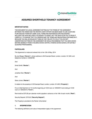 ASSURED SHORTHOLD TENANCY AGREEMENT
IMPORTANT NOTICE
THISDOCUMENTISALEGALAGREEMENTSETTINGOUTTHETERMSOFTHEAGREEMENT
BETWEENTHEOWNERANDTHERENTER.EVERYEFFORTHASBEENMADETOUSECLEARAND
PLAINENGLISH;HOWEVER,SOMELEGALTERMSANDREFERENCESARENECESSARILY
INCLUDED.WEHAVEINCLUDEDAGLOSSARYTOASSIST,BUTTHEONUSISONYOUTOREADIT
CAREFULLYTOENSURETHATYOUUNDERSTANDTHETERMSANDOBLIGATIONSCONTAINEDINIT,
BECAUSE YOU WILL BE BOUND BY THEM AS THEY RELATE TO YOU. IF YOU DO NOT
UNDERSTANDANYTHINGINTHISAGREEMENTWEWOULDRECOMMENDTHATYOUSEEKADVICE
BEFORESIGNINGITFROMAHOUSINGADVICECENTRE,CITIZENSADVICEBUREAUORSUITABLY
QUALIFIEDPROFESSIONAL.
PARTICULARS
This Agreement is made and entered into on the 12th of May, 2014
By Joe Bloggs (“Owner”), whose address is 234 Example Street, London, London, N1 6AD, and
telephone number is 123456789
And
Annie Smith (“Renter”)
And
Jonathan Doe (“Renter”)
And
Steve Jones (“Renter”)
In relation to the property at 123 Example Road, London, London, N1 6AD (“Property”)
For an initial fixed term of 12 months beginning at 12:00 noon on 19/05/2014 and ending at 12:00
noon on 18/05/2015 (“Term”).
Rent shall be £375.00 per calendar month payable in advance on the 19th of each month (“Rent”)
Security Deposit: £375.00 (“Security Deposit”)
The Property is provided to the Renter Unfurnished
1. INTERPRETATION
The following definitions and rules of interpretation apply in this agreement.
 