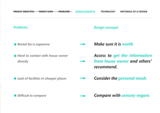 PROJECT OBJECTIVE   TARGET USER   PROBLEMS   DESIGN CONCEPTS   TECHNOLOGY    RATIONALE OF UI DESIGN




Problems                                                   Design concepts



   Rental fee is expensive                                 Make sure it is worth

   Hard to contact with house owner                        Access to get the information
   directly                                                from house owner and others’
                                                           recommend.

   Lack of facilities in cheaper places                    Consider the personal needs



   Difficult to compare                                    Compare with sensory organs
 