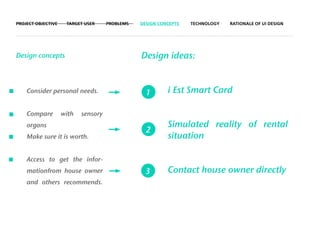 PROJECT OBJECTIVE    TARGET USER     PROBLEMS   DESIGN CONCEPTS   TECHNOLOGY   RATIONALE OF UI DESIGN




Design concepts                                 Design ideas:


    Consider personal needs.                      1       i Est Smart Card

    Compare         with   sensory
    organs                                                Simulated reality of rental
                                                  2
    Make sure it is worth.                                situation

    Access to get the infor-
    mationfrom house owner                        3       Contact house owner directly
    and others recommends.
 