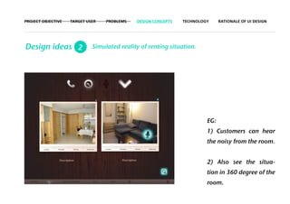 PROJECT OBJECTIVE   TARGET USER   PROBLEMS   DESIGN CONCEPTS   TECHNOLOGY     RATIONALE OF UI DESIGN




Design ideas 2               Simulated reality of renting situation.




                                                                        EG:
                                                                        1) Customers can hear
                                                                        the noisy from the room.


                                                                        2) Also see the situa-
                                                                        tion in 360 degree of the
                                                                        room.
 