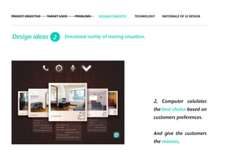 PROJECT OBJECTIVE   TARGET USER   PROBLEMS   DESIGN CONCEPTS   TECHNOLOGY   RATIONALE OF UI DESIGN




Design ideas 2               Simulated reality of renting situation.




                                                                        2, Computer calulates
                                                                        the best choice based on
                                                                        customers preferences.


                                                                        And give the customers
                                                                        the reasons.
 