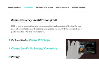 DESIGN CONCEPTS     TECHNOLOGY    RATIONALE OF UI DESIGN   PROTOTYPING OF UI   USE CASE DIAGRAM




      Radio-frequency identification (RFID)

      RFID is one of Information and communication technologies,which for the pur-
      pose of identification and tracking using radio waves. RFID is consisted by 3
      parts - Reader, TAG and Transponder.



      iEst Smart Card ---   Passive RFID tags.


+ Cheap / Small / No battery/ Convenient.


!!!   Privacy
 