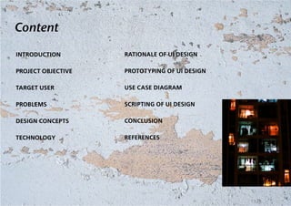 Content

INTRODUCTION        RATIONALE OF UI DESIGN

PROJECT OBJECTIVE   PROTOTYPING OF UI DESIGN

TARGET USER         USE CASE DIAGRAM

PROBLEMS            SCRIPTING OF UI DESIGN

DESIGN CONCEPTS     CONCLUSION

TECHNOLOGY          REFERENCES
 