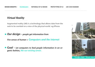 DESIGN CONCEPTS   TECHNOLOGY     RATIONALE OF UI DESIGN   PROTOTYPING OF UI   USE CASE DIAGRAM




   Virtual Reality

   Augmented reality (AR) is a technology that allows data from the
   web to be overlaid on a view of the physical world. eg:iPhone



   Our design - people get information from
   Five senses of human +      Computers and the internet


   Goal -   Let computers to feed people information in an or-
   ganic fashion, like our existing senses.


                                                                                        Google maps - Street view
 