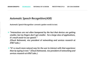 DESIGN CONCEPTS   TECHNOLOGY   RATIONALE OF UI DESIGN   PROTOTYPING OF UI   USE CASE DIAGRAM




  Automatic Speech Recognition(ASR)

  Automatic Speech Recognition converts spoken words to text.



+ “Interactions are not often hampered by the fact that devices are getting
  smaller, but my fingers don’t get smaller. For a large class of applications,
  it’s much easier to use speech.”
  (Chuck Kalmanek, vice president of networking and services research at
  AT&T Labs.)

+ “It’s a much more natural way for the user to interact with that experience
  than by typing in text.” (Chuck Kalmanek, vice president of networking and
  services research at AT&T Labs.)
 