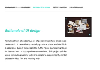 DESIGN CONCEPTS   TECHNOLOGY    RATIONALE OF UI DESIGN   PROTOTYPING OF UI   USE CASE DIAGRAM




Rationale of UI design

Rental is always a headache, a lot of people might have a bad expe-
rience on it. It takes time to search, go to the places and see if it is
a good one. Even if the people like it, the house owners might not
let them to rent. It occur problems sometimes. This project will de-
sign a computing system, to let the people to experience the rental
process in easy, fast and relaxing way.
 