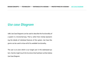 DESIGN CONCEPTS       TECHNOLOGY        RATIONALE OF UI DESIGN     PROTOTYPING OF UI DESIGN   USE CASE DIAGRAM




Use case Diagram

UML Use Case Diagrams can be used to describe the functionality of

a system in a horizontal way. That is, rather than merely represent-

ing the details of individual features of the system, Use Case Dia-

grams can be used to show all of its available functionality.



The user is an actor which is our target user in this web-based sys-

tem. He/she might touch the functions that had been written below

Use Case Diagram.
 