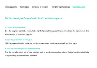 DESIGN CONCEPTS       TECHNOLOGY       RATIONALE OF UI DESIGN     PROTOTYPING OF UI DESIGN     USE CASE DIAGRAM




The functionality of Comparison in the iEst web-based system:



1, Contact with house owner

Drag the telephone icon to the house photos in order to make the video conference immediately. The objective is to deal

with the rental of apartment if you like.


2, View the environment in a.m. /p.m.

Click the clock icon in order to view the a.m. /p.m. environment by using a set-up webcam in the room.


3, Hear the surroundings noise of the apartment

Drag the microphone icon to the house photos in order to hear the surroundings noise of the apartment immediately by

using the set-up microphone in the apartment.
 