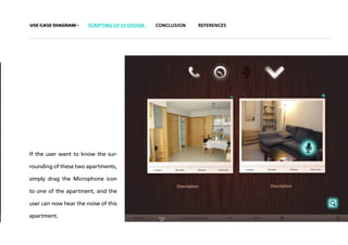 USE CASE DIAGRAM       SCRIPTING OF UI DESIGN   CONCLUSION   REFERENCES




If the user want to know the sur-

rounding of these two apartments,

simply drag the Microphone icon

to one of the apartment, and the

user can now hear the noise of this

apartment.
 