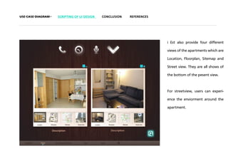 USE CASE DIAGRAM   SCRIPTING OF UI DESIGN   CONCLUSION   REFERENCES




                                                                      i Est also provide four different

                                                                      views of the apartments which are

                                                                      Location, Floorplan, Sitemap and

                                                                      Street view. They are all shows of

                                                                      the bottom of the pesent view.



                                                                      For streetview, users can experi-

                                                                      ence the enviorment around the

                                                                      apartment.
 