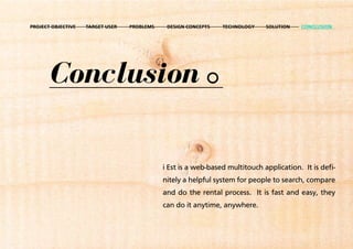 PROJECT OBJECTIVE   TARGET USER   PROBLEMS    DESIGN CONCEPTS   TECHNOLOGY    SOLUTION   CONCLUSION




       Conclusion

                                             i Est is a web-based multitouch application. It is defi-
                                             nitely a helpful system for people to search, compare
                                             and do the rental process. It is fast and easy, they
                                             can do it anytime, anywhere.
 