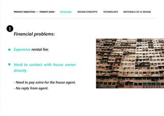 PROJECT OBJECTIVE   TARGET USER   PROBLEMS   DESIGN CONCEPTS   TECHNOLOGY   RATIONALE OF UI DESIGN




1
    Financial problems:


    Expensive rental fee;


    Hard to contact with house owner
    directly.


    - Need to pay extra for the house agent.
    - No reply from agent.
 