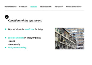 PROJECT OBJECTIVE   TARGET USER   PROBLEMS   DESIGN CONCEPTS   TECHNOLOGY   RATIONALE OF UI DESIGN




 2
     Conditions of the apartment:


     Worried about the small size for living;



     Lack of facilities in cheaper place;
     - No lift
     - Low security
     Noisy surrounding.
 
