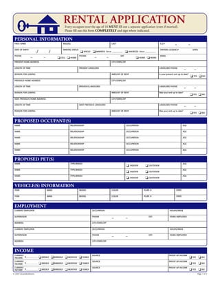 RENTAL APPLICATIONEvery occupant over the age of 18 MUST fill out a separate application (even if married).
Please fill out this form COMPLETELY and sign where indicated.
NAME RELATIONSHIP OCCUPATION AGE
NAME RELATIONSHIP OCCUPATION AGE
NAME RELATIONSHIP OCCUPATION AGE
NAME RELATIONSHIP OCCUPATION AGE
NAME RELATIONSHIP OCCUPATION AGE
PROPOSED OCCUPANT(S)
FIRST NAME MIDDLE LAST S.S.#
– –
DATE OF BIRTH
/ /
MARITAL STATUS
❏ SINGLE ❏ MARRIED Since ___________ ❏ DIVORCED Since ___________
DRIVERS LICENSE # STATE
PHONE _ _
❏ CELL ❏ HOME
PHONE _ _ EXT.
❏ HOME ❏ WORK
EMAIL
PRESENT HOME ADDRESS CITY/STATE/ZIP
LENGTH OF TIME PRESENT LANDLORD LANDLORD PHONE _ _
REASON FOR LEAVING AMOUNT OF RENT Is your present rent up to date?
❏ YES ❏ NO
PREVIOUS HOME ADDRESS CITY/STATE/ZIP
LENGTH OF TIME PREVIOUS LANDLORD LANDLORD PHONE _ _
REASON FOR LEAVING AMOUNT OF RENT Was your rent up to date?
❏ YES ❏ NO
NEXT PREVIOUS HOME ADDRESS CITY/STATE/ZIP
LENGTH OF TIME NEXT PREVIOUS LANDLORD LANDLORD PHONE _ _
REASON FOR LEAVING AMOUNT OF RENT Was your rent up to date?
❏ YES ❏ NO
PERSONAL INFORMATION
NAME TYPE/BREED
❏ INDOOR ❏ OUTDOOR
AGE
NAME TYPE/BREED
❏ INDOOR ❏ OUTDOOR
AGE
NAME TYPE/BREED
❏ INDOOR ❏ OUTDOOR
AGE
PROPOSED PET(S)
YEAR MAKE MODEL COLOR PLATE # STATE
YEAR MAKE MODEL COLOR PLATE # STATE
VEHICLE(S) INFORMATION
CURRENT EMPLOYER OCCUPATION HOURS/WEEK
SUPERVISOR PHONE _ _ EXT: YEARS EMPLOYED
ADDRESS CITY/STATE/ZIP
CURRENT EMPLOYER OCCUPATION HOURS/WEEK
SUPERVISOR PHONE _ _ EXT: YEARS EMPLOYED
ADDRESS CITY/STATE/ZIP
EMPLOYMENT
CURRENT
$____________ ❏ WEEKLY ❏ BIWEEKLY ❏ MONTHLY ❏ YEARLY
SOURCE PROOF OF INCOME
❏ YES ❏ NO
CURRENT
$____________ ❏ WEEKLY ❏ BIWEEKLY ❏ MONTHLY ❏ YEARLY
SOURCE PROOF OF INCOME
❏ YES ❏ NO
CURRENT
$____________ ❏ WEEKLY ❏ BIWEEKLY ❏ MONTHLY ❏ YEARLY
SOURCE PROOF OF INCOME
❏ YES ❏ NO
INCOME
© 2007 ezLandlordForms Page 1 of 2
INCOME
INCOME
INCOME
 