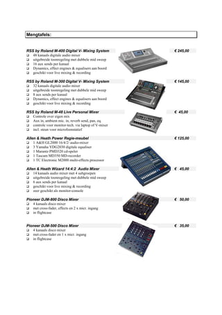Mengtafels:


RSS by Roland M-400 Digital V- Mixing System           € 245,00
   48 kanaals digitale audio mixer
   uitgebreide toonregeling met dubbele mid sweep
   16 aux sends per kanaal
   Dynamics, effect engines & equalisers aan boord
   geschikt voor live mixing & recording

RSS by Roland M-300 Digital V- Mixing System           € 145,00
   32 kanaals digitale audio mixer
   uitgebreide toonregeling met dubbele mid sweep
   8 aux sends per kanaal
   Dynamics, effect engines & equalisers aan boord
   geschikt voor live mixing & recording

RSS by Roland M-48 Live Personal Mixer                 € 45,00
   Controle over eigen mix
   Aux in, ambient mic. in, reverb send, pan, eq.
   controle voor monitor-tech. via laptop of V-mixer
   incl. steun voor microfoonstatief

Allen & Heath Power Regie-meubel                       € 125,00
    1 A&H GL2000 16/4/2/ audio-mixer
    3 Yamaha YDG2030 digitale equaliser
    1 Marantz PMD320 cd-speler
    1 Tascam MD350 MD-recorder
    1 TC Electronic M2000 multi-effects processor

Allen & Heath Wizard 14:4:2 Audio Mixer                € 45,00
    14 kanaals audio mixer met 4 subgroepen
    uitgebreide toonregeling met dubbele mid sweep
    6 aux sends per kanaal
    geschikt voor live mixing & recording
    zeer geschikt als monitor-console

Pioneer DJM-800 Disco Mixer                            € 50,00
   4 kanaals disco mixer
   met cross-fader, effects en 2 x micr. ingang
   in flightcase


Pioneer DJM-500 Disco Mixer                            € 35,00
   4 kanaals disco mixer
   met cross-fader en 1 x micr. ingang
   in flightcase
 