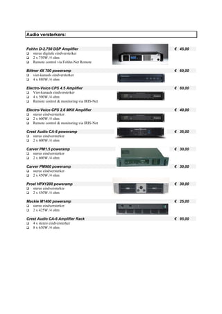 Audio versterkers:


Fohhn D-2.750 DSP Amplifier                    € 45,00
   stereo digitale eindversterker
   2 x 750W./4 ohm
   Remote control via Fohhn-Net Remote

Bittner 4X 700 poweramp                        € 60,00
    vier-kanaals eindversterker
    4 x 880W./4 ohm

Electro-Voice CPS 4.5 Amplifier                € 60,00
    Vier-kanaals eindversterker
    4 x 500W./4 ohm
    Remote control & monitoring via IRIS-Net

Electro-Voice CPS 2.6 MKII Amplifier           € 40,00
    stereo eindversterker
    2 x 600W./4 ohm
    Remote control & monitoring via IRIS-Net

Crest Audio CA-6 poweramp                      € 35,00
   stereo eindversterker
   2 x 600W./4 ohm

Carver PM1.5 poweramp                          € 30,00
   stereo eindversterker
   2 x 600W./4 ohm

Carver PM900 poweramp                          € 30,00
   stereo eindversterker
   2 x 450W./4 ohm

Proel HPX1200 poweramp                         € 30,00
   stereo eindversterker
   2 x 450W./4 ohm

Mackie M1400 poweramp                          € 25,00
   stereo eindversterker
   2 x 425W./4 ohm

Crest Audio CA-6 Amplifier Rack                € 95,00
   4 x stereo eindversterker
   8 x 650W./4 ohm
 