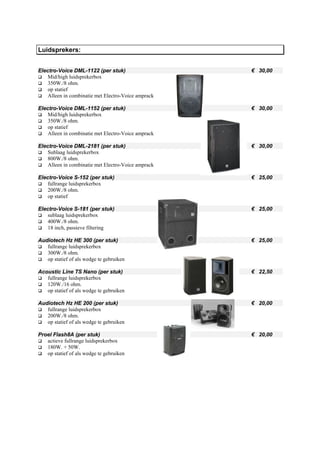 Luidsprekers:


Electro-Voice DML-1122 (per stuk)                    € 30,00
    Mid/high luidsprekerbox
    350W./8 ohm.
    op statief
    Alleen in combinatie met Electro-Voice amprack

Electro-Voice DML-1152 (per stuk)                    € 30,00
    Mid/high luidsprekerbox
    350W./8 ohm.
    op statief
    Alleen in combinatie met Electro-Voice amprack

Electro-Voice DML-2181 (per stuk)                    € 30,00
    Sublaag luidsprekerbox
    800W./8 ohm.
    Alleen in combinatie met Electro-Voice amprack

Electro-Voice S-152 (per stuk)                       € 25,00
    fullrange luidsprekerbox
    200W./8 ohm.
    op statief

Electro-Voice S-181 (per stuk)                       € 25,00
    sublaag luidsprekerbox
    400W./8 ohm.
    18 inch, passieve filtering

Audiotech Hz HE 300 (per stuk)                       € 25,00
   fullrange luidsprekerbox
   300W./8 ohm.
   op statief of als wedge te gebruiken

Acoustic Line TS Nano (per stuk)                     € 22,50
   fullrange luidsprekerbox
   120W./16 ohm.
   op statief of als wedge te gebruiken

Audiotech Hz HE 200 (per stuk)                       € 20,00
   fullrange luidsprekerbox
   200W./8 ohm.
   op statief of als wedge te gebruiken

Proel Flash8A (per stuk)                             € 20,00
   actieve fullrange luidsprekerbox
   180W. + 50W.
   op statief of als wedge te gebruiken
 