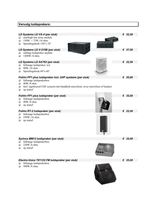 Vervolg luidsprekers:


LD Systems LD VA-4 (per stuk)                                                       € 32,50
   mid/high line array module
   150W. + 75W./16 ohm.
   Spreidingshoek 120°x 10°

LD Systems LD V-215B (per stuk)                                                     € 37,50
   sublaag luidspreker module
   1200W./4 ohm.

LD Systems LD SAT62 (per stuk)                                                      € 22,50
   fullrange luidspreker, wit
   80W./16 ohm.
   Spreidingshoek 60°x 60°

Fohhn FP1 plus luidspreker incl. UHF systeem (per stuk)                             € 55,00
   fullrange luidsprekerbox
   40W./8 ohm.
   Incl. ingebouwd UHF systeem met handheld microfoon, rever microfoon of headset
   op statief

Fohhn FP1 plus luidspreker (per stuk)                                               € 35,00
   fullrange luidsprekerbox
   40W./8 ohm.
   op statief

Fohhn RT-2 luidspreker (per stuk)                                                   € 22,50
   fullrange luidsprekerbox
   250W./16 ohm.
   op statief




Syrincs MM12 luidspreker (per stuk)                                                 € 25,00
    fullrange luidsprekerbox
    230W./8 ohm.
    op statief



Electro-Voice TX1122 FM luidspreker (per stuk)                                      € 25,00
    fullrange luidsprekerbox
    500W./8 ohm.
 