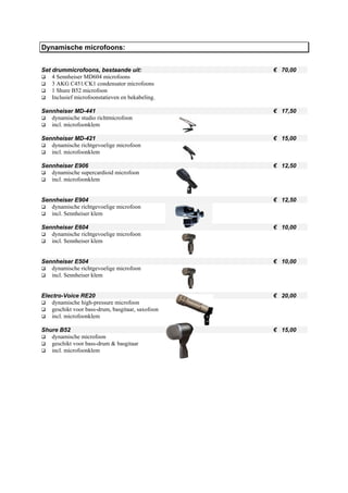 Dynamische microfoons:


Set drummicrofoons, bestaande uit:                 € 70,00
    4 Sennheiser MD604 microfoons
    3 AKG C451/CK1 condensator microfoons
    1 Shure B52 microfoon
    Inclusief microfoonstatieven en bekabeling.

Sennheiser MD-441                                  € 17,50
   dynamische studio richtmicrofoon
   incl. microfoonklem

Sennheiser MD-421                                  € 15,00
   dynamische richtgevoelige microfoon
   incl. microfoonklem

Sennheiser E906                                    € 12,50
   dynamische supercardioid microfoon
   incl. microfoonklem


Sennheiser E904                                    € 12,50
   dynamische richtgevoelige microfoon
   incl. Sennheiser klem

Sennheiser E604                                    € 10,00
   dynamische richtgevoelige microfoon
   incl. Sennheiser klem


Sennheiser E504                                    € 10,00
   dynamische richtgevoelige microfoon
   incl. Sennheiser klem


Electro-Voice RE20                                 € 20,00
    dynamische high-pressure microfoon
    geschikt voor bass-drum, basgitaar, saxofoon
    incl. microfoonklem

Shure B52                                          € 15,00
   dynamische microfoon
   geschikt voor bass-drum & basgitaar
   incl. microfoonklem
 