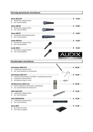 Vervolg dynamische microfoons:


Shure Beta-58                                                €   12,50
   dynamische zangmicrofoon
   incl. microfoonklem

Shure SM-58                                                  €   10,00
   dynamische zangmicrofoon
   incl. microfoonklem

Shure SM-57                                                  €   10,00
   dynamische instrumentmicrofoon
   incl. microfoonklem

Audix OM-3xb                                                 €   10,00
   dynamische zangmicrofoon
   incl. microfoonklem

Audix OM-2                                                   €   10,00
   dynamische zangmicrofoon
   incl. microfoonklem




Condensator microfoons:


Sennheiser MKH 416                                           € 20,00
   condensator richtmicrofoon
   incl. microfoonklem en shockmount

Sennheiser HS2 Pro1                                          € 15,00
   omni-directional headset met MKE-2 condensatormicrofoon
   condensator richtmicrofoon
   uitvoering in beige of zwart

SE Electronics SE3A set                                      € 35,00
   Pencil condensator microfoonset matched pair
   incl. microfoonklem & shockmount

AKG C451/CK1                                                 € 15,00
  condensator richtmicrofoon
  incl. microfoonklem

AKG SE300/CK91                                               € 15,00
  condensator richtmicrofoon
  incl. microfoonklem

Shure B91                                                    € 17,50
   grensvlak microfoon
   incl. kabel en adapter
 