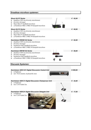 Draadloze microfoon systemen:


Shure ULX P Series                                      € 62,50
   draadloze UHF true diversity microfoonset
   diversity ontvanger
   Shure Beta 87 handheld microfoon
   of Sennheiser MKE 2/MKE 40 dasspeld microfoon

Shure ULX S Series                                      € 60,00
   draadloze UHF true diversity microfoonset
   diversity ontvanger
   Shure Beta 87 handheld microfoon
   of Sennheiser MKE 2/MKE 40 dasspeld microfoon

Sennheiser EW300 G2 Series                              € 62,50
   draadloze UHF true diversity microfoonset
   diversity ontvanger
   Sennheiser E865 handheld microfoon
   of Sennheiser MKE 2/MKE 40 dasspeld microfoon

Sennheiser EW100 G2 Series                              € 60,00
   draadloze UHF true diversity microfoonset
   diversity ontvanger
   Sennheiser E865 handheld microfoon
   of Sennheiser MKE 2/MKE 40 dasspeld microfoon


Discussie Systemen:


Sennheiser ADN CU1 Digital Discussion Central Unit      € 250,00
   in flightcase
   incl. VGA-monitor, keyboard & muis



Sennheiser ADN C1 Digital Discussion Chairperson Unit   € 22,50
   in flightcase
   incl. CAT5-kabel 2m.



Sennheiser ADN D1 Digital Discussion Delegate Unit      € 17,50
   in flightcase
   incl. CAT5-kabel 2m.
 