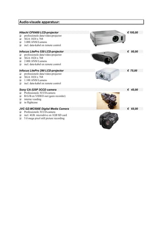 Audio-visuele apparatuur:


Hitachi CPX400 LCD-projector                € 195,00
    professionele data/video-projector
    XGA 1024 x 768
    3.000 ANSI Lumens
    incl. data-kabel en remote control

Infocus LitePro 530 LCD-projector           € 95,00
    professionele data/video-projector
    XGA 1024 x 768
    2.000 ANSI Lumens
    incl. data-kabel en remote control

Infocus LitePro 290 LCD-projector           € 75,00
    professionele data/video-projector
    XGA 1024 x 768
    1.100 ANSI Lumens
    incl. data-kabel en remote control

Sony CA-325P 3CCD camera                    € 45,00
   Professionele 3CCD-camera
   R/G/B en VIDEO out (geen recorder)
   interne voeding
   in flightcase

JVC GZ-MC500E Digital Media Camera          € 65,00
   Professionele 3CCD-camera
   incl. 4GB. microdrive en 1GB SD card
   5.0 mega pixel still picture recording
 