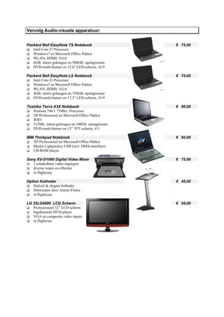 Vervolg Audio-visuele apparatuur:


Packard Bell EasyNote TS Notebook                  € 75,00
   Intel Core I7 Processor
   Windows7 en Microsoft Office Pakket
   WLAN, HDMI, VGA
   6GB. intern geheugen en 500GB. opslagruimte
   DVD-multi-burner en 15,6" LED-scherm, 16:9

Packard Bell EasyNote LS Notebook                  € 75,00
   Intel Core I3 Processor
   Windows7 en Microsoft Office Pakket
   WLAN, HDMI, VGA
   4GB. intern geheugen en 750GB. opslagruimte
   DVD-multi-burner en 17,3" LED-scherm, 16:9

Toshiba Tecra A3X Notebook                         € 60,00
   Pentium 740/1.73Mhz. Processor
   XP Professional en Microsoft Office Pakket
   WIFI
   512Mb. intern geheugen en 100Gb. opslagruimte
   DVD-multi-burner en 15” TFT-scherm, 4:3

IBM Thinkpad Notebook                              € 60,00
   XP Professional en Microsoft Office Pakket
   Martin Lightjockey USB (incl. DMX-interface)
   CD-ROM player

Sony XV-D1000 Digital Video Mixer                  € 75,00
   3 schakelbare video-ingangen
   diverse wipes en effecten
   in flightcase

Option Katheder                                    € 45,00
   Stijlvol & elegant katheder
   Ontworpen door Antoni Flores
   in flightcase

LG 32LG4000 LCD Scherm                             € 95,00
   Professioneel 32” LCD scherm
   Ingebouwde DVD-player
   VGA en composite video inputs
   in flightcase
 
