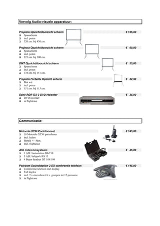 Vervolg Audio-visuele apparatuur:


Projecta Opzicht/doorzicht scherm                       € 125,00
   Spanscherm
   incl. poten
   320 cm. bij 430 cm.

Projecta Opzicht/doorzicht scherm                       € 60,00
   Spanscherm
   incl. poten
   225 cm. bij 300 cm.

DMT Opzicht/doorzicht scherm                            € 55,00
  Spanscherm
  incl. poten
  138 cm. bij 151 cm.

Projecta Portalite Opzicht scherm                       € 22,50
   Mat wit
   incl. poten
   151 cm. bij 115 cm.

Sony RDR GX-3 DVD recorder                              € 35,00
   DVD recorder
   in flightcase




Communicatie:


Motorola XTNi Portofoonset                              € 145,00
   10 Motorola XTNi portofoons
   incl. laders
   Bereik +/- 8km.
   Incl. flightcase

ASL Intercomsysteem                                     € 45,00
   1 ASL basisstation BS-210
   3 ASL beltpack BS 15
   4 Beyer headset DT 108/109

Polycom Soundstation 2 EX conferentie-telefoon          € 145,00
   Conferentie-telefoon met display
   Full duplex
   incl. 2 x microfoon t.b.v. groepen tot 12 personen
   in flightcase
 
