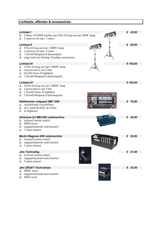 Lichtsets, effecten & accessoires:


Lichtset I                                                        € 45,00
    2 Botex T4 DMX fourbar met 8 Par 56 long can met 300W. lamp
    2 statieven tot max. 3 meter

Lichtset II                                                       € 60,00
    8 Par 64 long can met 1.000W. lamp
    2 statieven tot max. 3 meter
    1 Zero88 Betapack II dimmerpack
    uitgevoerd met Harting 10-polige connectoren

Lichtset III                                                      € 150,00
    16 Par 64 long can met 1.000W. lamp
    4 power-drives met T-bar
    Zero88 Sirius 24 lightdesk
    2 Zero88 Betapack II dimmerpacks

Lichtset IV                                                       € 195,00
    24 Par 64 long can met 1.000W. lamp
    6 power-drives met T-bar
    1 Zero88 Sirius 24 lightdesk
    3 Zero88 Betapack II dimmerpacks

Niethammer volgspot HMI 1200                                      € 75,00
    verschillende voorzetfilters
    incl. statief & dolly op wielen
    In flightcase

American DJ MB1200 rookmachine                                    € 30,00
  inclusief remote control
  DMX in/out
  ongeparfumeerde rookvloeistof
  7 meter uitstoot

Martin Magnum 850 rookmachine                                     € 30,00
   inclusief remote control
   ongeparfumeerde rookvloeistof
   5 meter uitstoot

Jem Technofog                                                     € 27,00
   inclusief remote control
   ongeparfumeerde rookvloeistof
   5 meter uitstoot

Jem ZR24/7 Technohaze                                             € 35,00
   900W. hazer
   ongeparfumeerde hazevloeistof
   DMX in/uit
 
