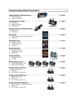 Vervolg Lichtsets, effecten & accessoires:


Sagitter Digiflash 2500 Stroboscoop           € 30,00
   DMX stroboscoop
   compacte behuizing

Martin Robocolor Pro 400                      € 25,00
   DMX effect
   compacte behuizing
   MSD200 lamp

High End Systems Intellabeam 700 HX           € 55,00
   DMX in/out
   In flightcase

Martin Ego2                                   € 20,00
   250W. halogeen stand-alone flower effect
   in flightcase

Martin Mania EF-1i                            € 17,50
   Stand-alone effect
   10 kleuren, 8 gobo’s
   in flightcase

Martin Mania DC-2                             € 17,50
   Stand-alone effect
   Brilliant Flame effects
   in flightcase

Audience Blinder                              € 30,00
   compacte behuizing
   4 x 650W.

Martin Robocolor Set I                        € 95,00
   4 Martin Robocolor Pro 400
   bijbehorende bekabeling

Showtec Galactic G40 laser                    € 20,00
   40mW. groene laser
   DMX in/out
   incl. G-klem en safety-steel

Showtec Galactic B300 laser                   € 20,00
   300mW. groene laser
   DMX in/out
   incl. G-klem en safety-steel

Showtec Galactic RVP250 laser                 € 20,00
   100mW. rode laser, 150mW. violet laser
   DMX in/out
   incl. G-klem en safety-steel
 
