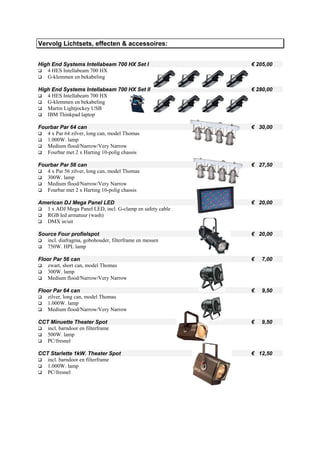 Vervolg Lichtsets, effecten & accessoires:


High End Systems Intellabeam 700 HX Set I                 € 205,00
   4 HES Intellabeam 700 HX
   G-klemmen en bekabeling

High End Systems Intellabeam 700 HX Set II                € 280,00
   4 HES Intellabeam 700 HX
   G-klemmen en bekabeling
   Martin Lightjockey USB
   IBM Thinkpad laptop

Fourbar Par 64 can                                        € 30,00
   4 x Par 64 zilver, long can, model Thomas
   1.000W. lamp
   Medium flood/Narrow/Very Narrow
   Fourbar met 2 x Harting 10-polig chassis

Fourbar Par 56 can                                        € 27,50
   4 x Par 56 zilver, long can, model Thomas
   300W. lamp
   Medium flood/Narrow/Very Narrow
   Fourbar met 2 x Harting 10-polig chassis

American DJ Mega Panel LED                                € 20,00
  1 x ADJ Mega Panel LED, incl. G-clamp en safety cable
  RGB led armatuur (wash)
  DMX in/uit

Source Four profielspot                                   € 20,00
   incl. diafragma, gobohouder, filterframe en messen
   750W. HPL lamp

Floor Par 56 can                                          €   7,00
   zwart, short can, model Thomas
   300W. lamp
   Medium flood/Narrow/Very Narrow

Floor Par 64 can                                          €   9,50
   zilver, long can, model Thomas
   1.000W. lamp
   Medium flood/Narrow/Very Narrow

CCT Minuette Theater Spot                                 €   9,50
   incl. barndoor en filterframe
   500W. lamp
   PC/fresnel

CCT Starlette 1kW. Theater Spot                           € 12,50
   incl. barndoor en filterframe
   1.000W. lamp
   PC/fresnel
 