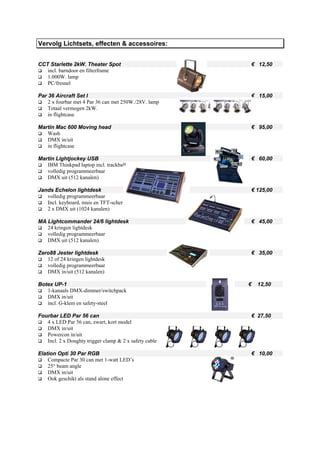 Vervolg Lichtsets, effecten & accessoires:


CCT Starlette 2kW. Theater Spot                         € 12,50
   incl. barndoor en filterframe
   1.000W. lamp
   PC/fresnel

Par 36 Aircraft Set I                                   € 15,00
    2 x fourbar met 4 Par 36 can met 250W./28V. lamp
    Totaal vermogen 2kW.
    in flightcase

Martin Mac 600 Moving head                              € 95,00
   Wash
   DMX in/uit
   in flightcase

Martin Lightjockey USB                                  € 60,00
   IBM Thinkpad laptop incl. trackball
   volledig programmeerbaar
   DMX uit (512 kanalen)

Jands Echelon lightdesk                                 € 125,00
   volledig programmeerbaar
   Incl. keyboard, muis en TFT-scherm
   2 x DMX uit (1024 kanalen)

MA Lightcommander 24/6 lightdesk                        € 45,00
   24 kringen lightdesk
   volledig programmeerbaar
   DMX uit (512 kanalen)

Zero88 Jester lightdesk                                 € 35,00
   12 of 24 kringen lightdesk
   volledig programmeerbaar
   DMX in/uit (512 kanalen)

Botex UP-1                                              €   12,50
   1-kanaals DMX-dimmer/switchpack
   DMX in/uit
   incl. G-klem en safety-steel

Fourbar LED Par 56 can                                  € 27,50
   4 x LED Par 56 can, zwart, kort model
   DMX in/uit
   Powercon in/uit
   Incl. 2 x Doughty trigger clamp & 2 x safety cable

Elation Opti 30 Par RGB                                 € 10,00
    Compacte Par 30 can met 1-watt LED’s
    25° beam angle
    DMX in/uit
    Ook geschikt als stand alone effect
 
