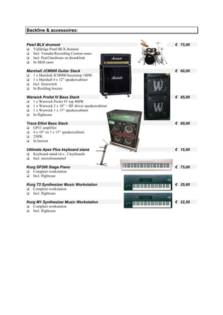 Backline & accessoires:


Pearl BLX drumset                                   € 75,00
   Vijfdelige Pearl BLX drumset
   Incl. Yamaha Recording Custom snare
   Incl. Pearl hardware en drumklruk
   In SKB cases

Marshall JCM900 Guitar Stack                        € 60,00
   1 x Marshall JCM900 buizentop 100W.
   1 x Marshall 4 x 12” speakercabinet
   Incl. footswitch
   In Rockbag hoezen

Warwick Profet IV Bass Stack                        € 85,00
   1 x Warwick Profet IV top 400W.
   1 x Warwick 2 x 10” + HF driver speakercabinet
   1 x Warwick 1 x 15” speakercabinet
   In flightcase

Trace Elliot Bass Stack                             € 60,00
   GP11 amplifier
   4 x 10” en 1 x 15” speakercabinet
   250W.
   In hoezen

Ultimate Apex Plus keyboard stand                   € 15,00
    Keyboard stand t.b.v. 2 keyboards
    Incl. microfoonstatief

Korg SP200 Stage Piano                              € 75,00
   Compleet workstation
   Incl. flightcase

Korg T3 Synthesizer Music Workstation               € 25,00
   Compleet workstation
   Incl. flightcase

Korg M1 Synthesizer Music Workstation               € 22,50
   Compleet workstation
   Incl. flightcase
 