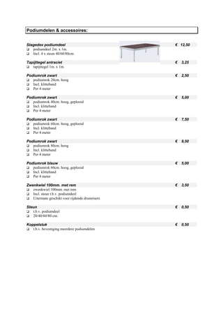 Podiumdelen & accessoires:


Stagedex podiumdeel                              € 12,50
   podiumdeel 2m. x 1m.
   Incl. 4 x steun 40/60/80cm.

Tapijttegel antraciet                            €   3,25
   tapijttegel 1m. x 1m.

Podiumrok zwart                                  €   2,50
   podiumrok 20cm. hoog
   Incl. klitteband
   Per 4 meter

Podiumrok zwart                                  €   5,00
   podiumrok 40cm. hoog, geplooid
   Incl. klitteband
   Per 4 meter

Podiumrok zwart                                  €   7,50
   podiumrok 60cm. hoog, geplooid
   Incl. klitteband
   Per 4 meter

Podiumrok zwart                                  €   9,50
   podiumrok 80cm. hoog
   Incl. klitteband
   Per 4 meter

Podiumrok blauw                                  €   5,00
   podiumrok 60cm. hoog, geplooid
   Incl. klitteband
   Per 4 meter

Zwenkwiel 100mm. met rem                         €   3,50
   zwenkwiel 100mm. met rem
   Incl. steun t.b.v. podiumdeel
   Uitermate geschikt voor rijdende drumrisers

Steun                                            €   0,50
   t.b.v. podiumdeel
   20/40/60/80 cm.

Koppelstuk                                       €   0,50
   t.b.v. bevestiging meerdere podiumdelen
 