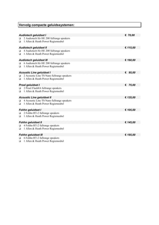 Vervolg compacte geluidssystemen:


Audiotech geluidset I                           € 70,00
   2 Audiotech Hz HE 200 fullrange speakers
   1 Allen & Heath Power Regiemeubel

Audiotech geluidset II                          € 115,00
   4 Audiotech Hz HE 200 fullrange speakers
   1 Allen & Heath Power Regiemeubel

Audiotech geluidset III                         € 160,00
   6 Audiotech Hz HE 200 fullrange speakers
   1 Allen & Heath Power Regiemeubel

Acoustic Line geluidset I                       € 95,00
   2 Acoustic Line TS Nano fullrange speakers
   1 Allen & Heath Power Regiemeubel

Proel geluidset I                               € 75,00
   2 Proel Flash8A fullrange speakers
   1 Allen & Heath Power Regiemeubel

Acoustic Line geluidset II                      € 135,00
   4 Acoustic Line TS Nano fullrange speakers
   1 Allen & Heath Power Regiemeubel

Fohhn geluidset I                               € 105,00
   2 Fohhn RT-2 fullrange speakers
   1 Allen & Heath Power Regiemeubel

Fohhn geluidset II                              € 145,00
   4 Fohhn RT-2 fullrange speakers
   1 Allen & Heath Power Regiemeubel

Fohhn geluidset III                             € 195,00
   6 Fohhn RT-2 fullrange speakers
   1 Allen & Heath Power Regiemeubel
 