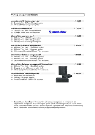 Vervolg weergave-systemen:


Acoustic Line TS Nano weergave-set I                                                           € 65,00
   2 Acoustic Line TS Nano fullrange speakers
   1 Carver PM900 stereo poweramplifier

Electro-Voice weergave-set I                                                                   € 55,00
    2 Electro-Voice S-152 fullrange speakers
    1 Mackie M1400 stereo poweramplifier

Electro-Voice weergave-set II                                                                  € 95,00
    2 Electro-Voice S-152 fullrange speakers
    2 Electro-Voice S-181 sublaag speakers
    1 Crest Audio CA6 stereo poweramplifier

Electro-Voice Deltamax weergave-set I                                                          € 210,00
    4 Electro-Voice DML 1122 mid/high speakers
    2 Electro-Voice DML 2181 sublaag speakers
    1 Carver amplifierrack incl. Electro-Voice processors

Electro-Voice Deltamax weergave-set II                                                         € 250,00
    4 Electro-Voice DML 1152 mid/high speakers
    4 Electro-Voice DML 2181 sublaag speakers
    2 Carver amplifierrack incl. Electro-Voice processors

Electro-Voice Deltamax weergave-set III (mono cluster)                                         € 80,00
    2 Electro-Voice DML 1152 mid/high speakers
    2 rigging-set incl. g-klemmen en safety-steels
    1 Carver amplifierrack incl. Electro-Voice processors

LD Premium Vue Array weergave-set I                                                            € 345,00
   8 LD PVA-4 mid/high speakers
   2 LD V-215B sublaag speakers
   1 amplifierrack incl. LD DPA-260 processor




    Een aantal door Music Support Sound Service zelf samengestelde geluids- en weergavesets zijn
    opgenomen in onze prijslijst. Voor aanvraag van grotere geluids- en/of weergavesets kan U door ons een
    offerte laten maken naar Uw specifieke wensen. Wij willen U graag adviseren betreffende de samenstelling
    van de verschillende geluidssets en de daaraan gekoppelde toepassingsgebieden.
 