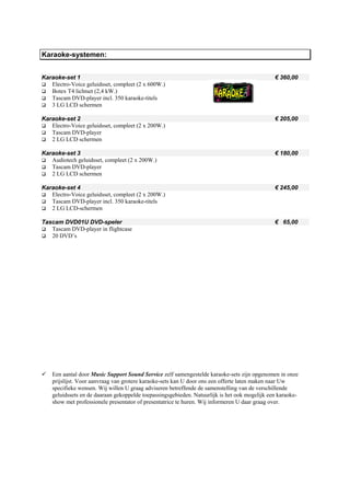 Karaoke-systemen:


Karaoke-set 1                                                                                  € 360,00
   Electro-Voice geluidsset, compleet (2 x 600W.)
   Botex T4 lichtset (2,4 kW.)
   Tascam DVD-player incl. 350 karaoke-titels
   3 LG LCD schermen

Karaoke-set 2                                                                                  € 205,00
   Electro-Voice geluidsset, compleet (2 x 200W.)
   Tascam DVD-player
   2 LG LCD schermen

Karaoke-set 3                                                                                  € 180,00
   Audiotech geluidsset, compleet (2 x 200W.)
   Tascam DVD-player
   2 LG LCD schermen

Karaoke-set 4                                                                                  € 245,00
   Electro-Voice geluidsset, compleet (2 x 200W.)
   Tascam DVD-player incl. 350 karaoke-titels
   2 LG LCD-schermen

Tascam DVD01U DVD-speler                                                                       € 65,00
   Tascam DVD-player in flightcase
   20 DVD’s




    Een aantal door Music Support Sound Service zelf samengestelde karaoke-sets zijn opgenomen in onze
    prijslijst. Voor aanvraag van grotere karaoke-sets kan U door ons een offerte laten maken naar Uw
    specifieke wensen. Wij willen U graag adviseren betreffende de samenstelling van de verschillende
    geluidssets en de daaraan gekoppelde toepassingsgebieden. Natuurlijk is het ook mogelijk een karaoke-
    show met professionele presentator of presentatrice te huren. Wij informeren U daar graag over.
 