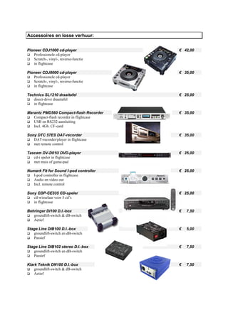 Accessoires en losse verhuur:


Pioneer CDJ1000 cd-player                 € 42,00
   Professionele cd-player
   Scratch-, vinyl-, reverse-functie
   in flightcase

Pioneer CDJ8000 cd-player                 € 35,00
   Professionele cd-player
   Scratch-, vinyl-, reverse-functie
   in flightcase

Technics SL1210 draaitafel                € 25,00
   direct-drive draaitafel
   in flightcase

Marantz PMD560 Compact-flash Recorder     € 35,00
   Compact-flash recorder in flightcase
   USB en RS232 aansluiting
   Incl. 4Gb. CF-card

Sony DTC 57ES DAT-recorder                € 35,00
   DAT-recorder/player in flightcase
   met remote control

Tascam DV-D01U DVD-player                 € 25,00
   cd-i speler in flightcase
   met muis of game-pad

Numark Fit for Sound I-pod controller     € 25,00
   I-pod controller in flightcase
   Audio en video out
   Incl. remote control

Sony CDP-CE335 CD-speler                  € 25,00
   cd-wisselaar voor 5 cd’s
   in flightcase

Behringer DI100 D.I.-box                  €   7,50
   groundlift-switch & dB-switch
   Actief

Stage Line DIB100 D.I.-box                €   5,00
   groundlift-switch en dB-switch
   Passief

Stage Line DIB102 stereo D.I.-box         €   7,50
   groundlift-switch en dB-switch
   Passief

Klark Teknik DN100 D.I.-box               €   7,50
    groundlift-switch & dB-switch
    Actief
 