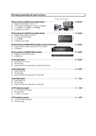Vervolg accessoires & losse verhuur:


RSS by Roland S-4000 Series Digital Snake                   € 125,00
   Digitale Audio Multi 32 in 8 out
   2 x 50 meter CAT5-kabel (1 x main, 1 x backup)
   1 x S-4000S, 1x S-4000H, 2 x S-4000R
   in flightcase op wielen

RSS by Roland S-1608 Series Digital Snake                   € 95,00
   Digitale Audio Multi 16 in 8 out
   1 x 50 meter CAT5-kabel
   1 x S-4000R
   in flightcase op wielen

RSS by Roland S-4000D REAC Splitter & Power Distributor     € 35,00
   10-poorts REAC splitter met Power Over Ethernet
   in flightcase

RSS by Roland S-4000SP REAC Splitter                        € 20,00
   Dubbele 5-poorts REAC splitter
   in flightcase

Audio Multi-kabel                                           € 20,00
   Audio Multi 16 in 8 out
   50 meter lang
   uitgevoerd met xlr-connectoren en stage-blok in haspel

Audio Multi-kabel                                           € 10,00
   Audio Multi 8 in
   15 meter lang
   uitgevoerd met xlr-connectoren en stage-blok

Audio Multi-kabel                                           €   7,50
   Audio Multi 8 in
   10 meter lang
   uitgevoerd met xlr-connectoren en stage-blok

CAT-5 kabel op haspel                                       €   7,50
   2 x CAT-5 kabel op haspel
   50 meter lang
   1 x main, 1 x back-up

CAT-5 kabel op haspel                                       €   5,00
   1 x CAT-5 kabel op haspel
   100 meter lang
 