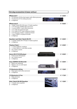 Vervolg accessoires & losse verhuur:

Effects-rack I                                                € 25,00
    TC Electronic M-One dual engine multi effects processor
    TC Electronic D-Two delay processor
    in flightcase

Effects-rack II                                               € 45,00
    1 Klark Teknik DN-360 stereo 31-bands equaliser
    1 TC Electronic M2000 effects processor
    1 Lexicon MPX-1 multi effects processor
    1 LA Audio 4G quad noise-gate
    2 LA Audio GCX 2 dual compressor-limiter
    2 TC Electronic Triple C compressor/limiter
    1 Sony CDRW33 cd-player/recorder
    in flightcase

Equalizer rack Klark Teknik DN-370                            € 40,00
   4 x Klark Teknik DN-370 dual 31-bands equalizer
   in flightcase

Playback Rack I                                               € 45,00
    1 x Sony CDP-D11 cd-player
    1 x Sony MDS-E11 mini-disk recorder
    incl. remote controls
    in flightcase

Denon DN-V110 DVD-player                                      € 25,00
   Professionele DVD-player
   incl. remote-control
   in flightcase

Sony CDRW33 CD-Recorder                                       € 30,00
   Ideaal voor mastering
   Optisch, coax en cinch inputs
   in flightcase

TC Electronics M-One                                          € 15,00
   Dual engine multi effects processor
   in flightcase

TC Electronics D-Two                                          € 17,50
   Delay processor
   in flightcase

Klark Teknik DN-360 Equalizer                                 € 15,00
    31-bands stereo equaliser
    in flightcase
 