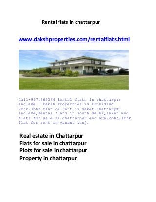 Rental flats in chattarpur
www.dakshproperties.com/rentalflats.html
Call-9971662284 Rental flats in chattarpur
enclave – Daksh Properties is Providing
2bhk,3bhk flat on rent in saket,chattarpur
enclave,Rental flats in south delhi,saket and
flats for sale in chattarpur enclave,2bhk,3bhk
flat for rent in vasant kunj.
Real estate in Chattarpur
Flats for sale in chattarpur
Plots for sale in chattarpur
Property in chattarpur
 