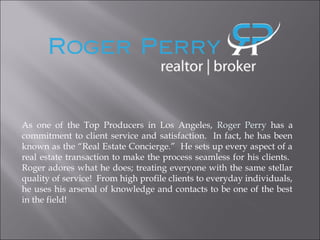 As one of the Top Producers in Los Angeles, Roger Perry has a
commitment to client service and satisfaction. In fact, he has been
known as the “Real Estate Concierge.” He sets up every aspect of a
real estate transaction to make the process seamless for his clients.
Roger adores what he does; treating everyone with the same stellar
quality of service! From high profile clients to everyday individuals,
he uses his arsenal of knowledge and contacts to be one of the best
in the field!
 
