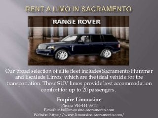 Our broad selection of elite fleet includes Sacramento Hummer
and Escalade Limos, which are the ideal vehicle for the
transportation. These SUV limos provide best accommodation
comfort for up to 20 passengers.
Empire Limousine
Phone: 916-444-3344
E-mail: info@limousine-sacramento.com
Website: https://www.limousine-sacramento.com/
 