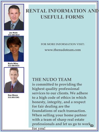 THE NUDO TEAM is committed to providing the highest quality professional services to our clients. We adhere to a high code of ethics in which honesty, integrity, and a respect for fair dealing are the foundations of each transaction.  When selling your  home partner with a team of sharp real estate professionals and let us go to work for you! Joe Nudo  773-580-0919 Karla Mina  312-498-8473 Dan Moore 312-363-7361 RENTAL INFORMATION AND USEFULL FORMS FOR MORE INFORMATION VISIT: www.thenudoteam.com 