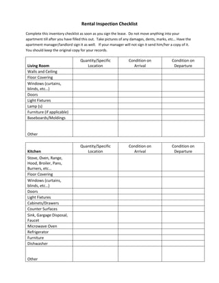 Rental Inspection Checklist
Complete this inventory checklist as soon as you sign the lease. Do not move anything into your
apartment till after you have filled this out. Take pictures of any damages, dents, marks, etc… Have the
apartment manager/landlord sign it as well. If your manager will not sign it send him/her a copy of it.
You should keep the original copy for your records.

                                  Quantity/Specific             Condition on                Condition on
 Living Room                         Location                     Arrival                    Departure
 Walls and Ceiling
 Floor Covering
 Windows (curtains,
 blinds, etc…)
 Doors
 Light Fixtures
 Lamp (s)
 Furniture (if applicable)
 Baseboards/Moldings


 Other

                                  Quantity/Specific             Condition on                Condition on
 Kitchen                             Location                     Arrival                    Departure
 Stove, Oven, Range,
 Hood, Broiler, Pans,
 Burners, etc…
 Floor Covering
 Windows (curtains,
 blinds, etc…)
 Doors
 Light Fixtures
 Cabinets/Drawers
 Counter Surfaces
 Sink, Gargage Disposal,
 Faucet
 Microwave Oven
 Refrigerator
 Furniture
 Dishwasher


 Other
 
